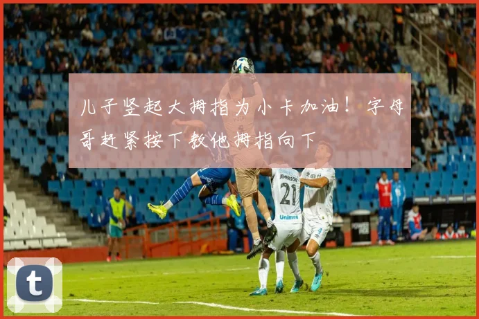 儿子竖起大拇指为小卡加油！字母哥赶紧按下教他拇指向下