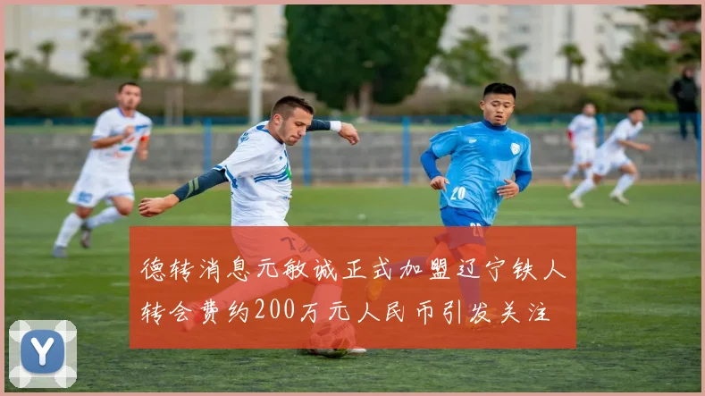 德转消息元敏诚正式加盟辽宁铁人转会费约200万元人民币引发关注