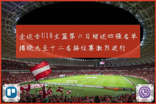 全运会U18女篮第六日综述四强名单揭晓九至十二名排位赛激烈进行