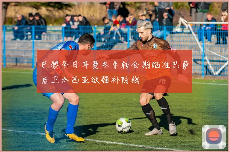 巴黎圣日耳曼冬季转会期瞄准巴萨后卫加西亚欲强补防线
