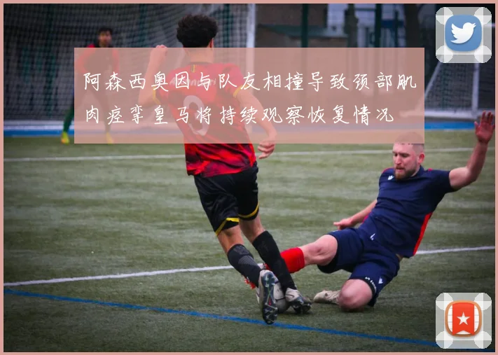 阿森西奥因与队友相撞导致颈部肌肉痉挛皇马将持续观察恢复情况