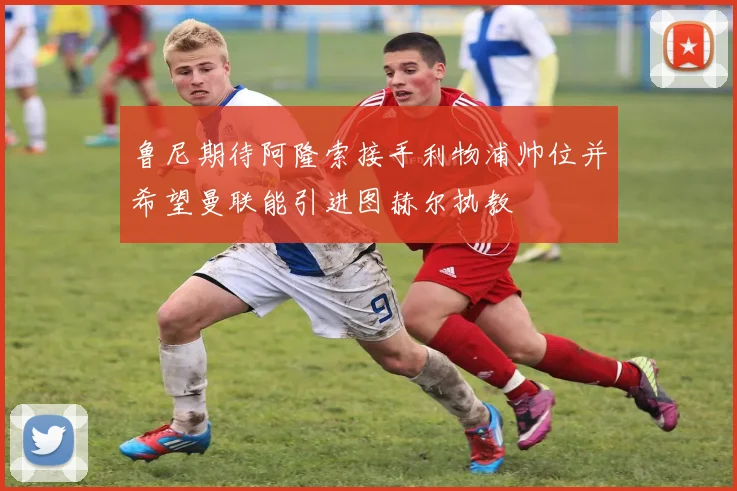 鲁尼期待阿隆索接手利物浦帅位并希望曼联能引进图赫尔执教