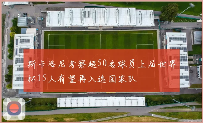 斯卡洛尼考察超50名球员上届世界杯15人有望再入选国家队