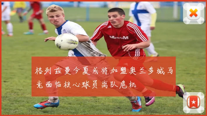 格列兹曼今夏或将加盟奥兰多城马竞面临核心球员离队危机