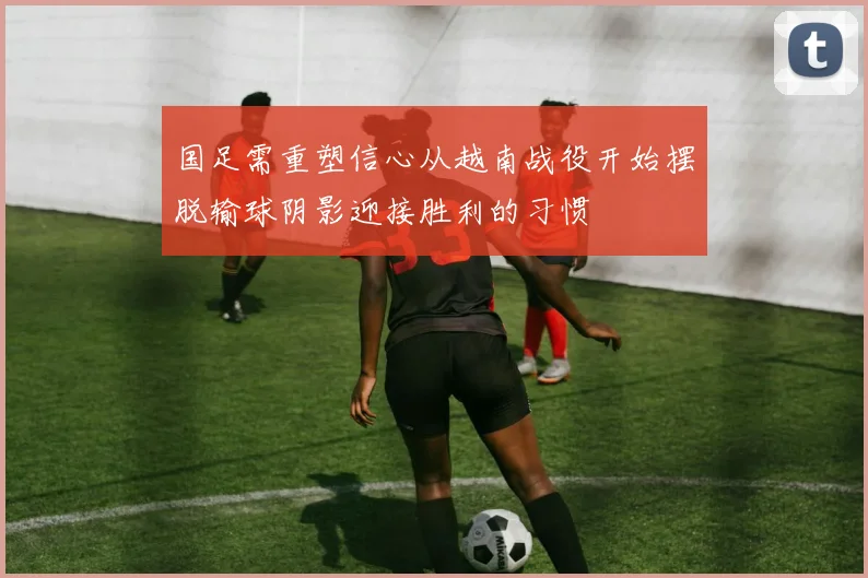 国足需重塑信心从越南战役开始摆脱输球阴影迎接胜利的习惯