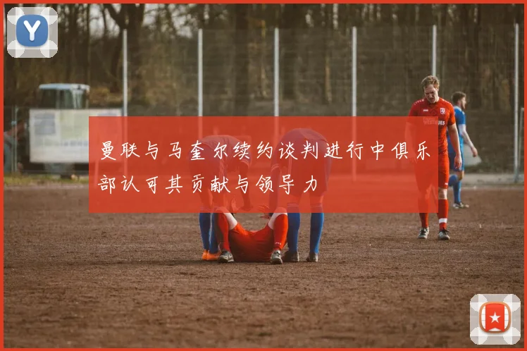 曼联与马奎尔续约谈判进行中俱乐部认可其贡献与领导力