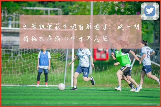 刘若钒荣获中超首冠感言：这一刻将铭刻在我心中永不忘记