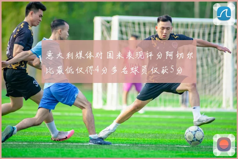 意大利媒体对国米表现评分阿切尔比最低仅得4分多名球员仅获5分