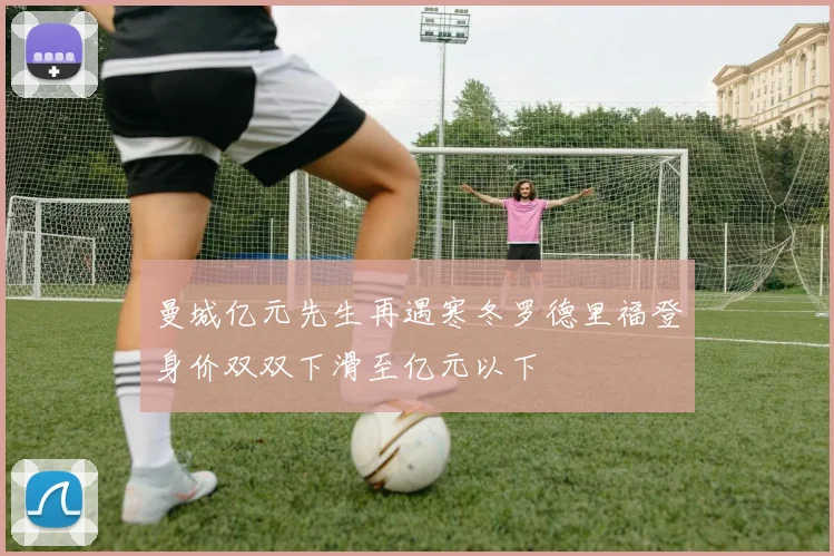 曼城亿元先生再遇寒冬罗德里福登身价双双下滑至亿元以下