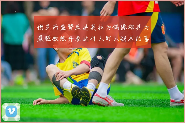 德罗西盛赞瓜迪奥拉为偶像称其为最强教练并表达对人盯人战术的喜爱