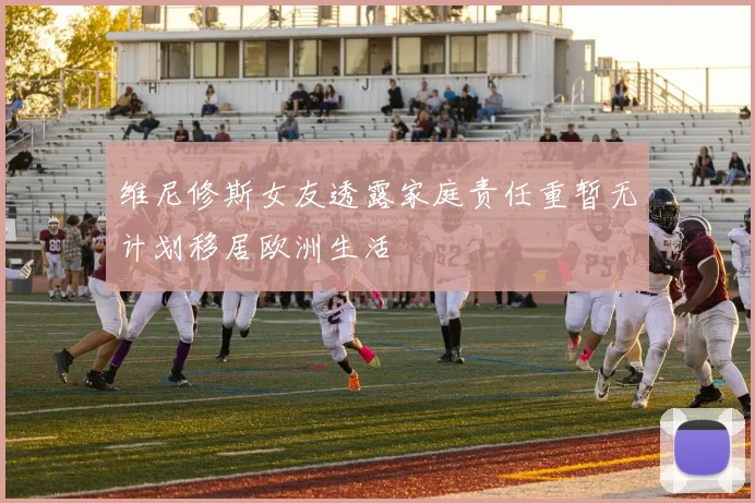 维尼修斯女友透露家庭责任重暂无计划移居欧洲生活