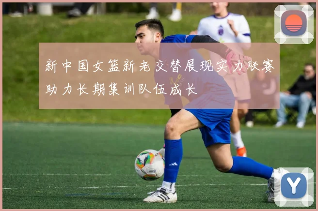 新中国女篮新老交替展现实力联赛助力长期集训队伍成长