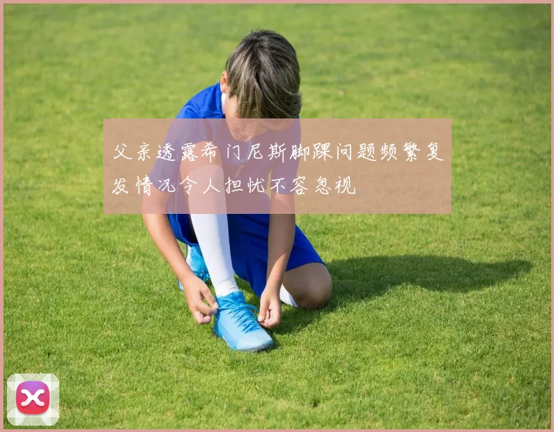 父亲透露希门尼斯脚踝问题频繁复发情况令人担忧不容忽视