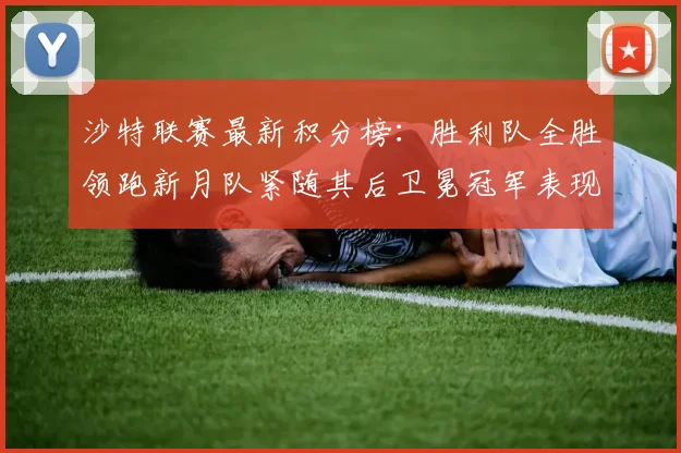 沙特联赛最新积分榜：胜利队全胜领跑新月队紧随其后卫冕冠军表现不佳仅居第七