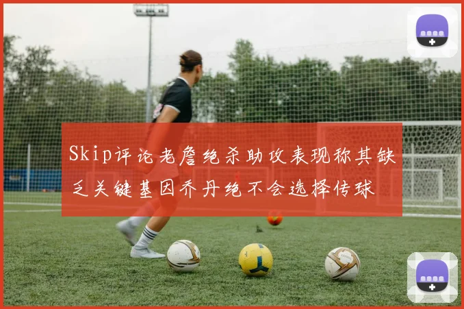 Skip评论老詹绝杀助攻表现称其缺乏关键基因乔丹绝不会选择传球