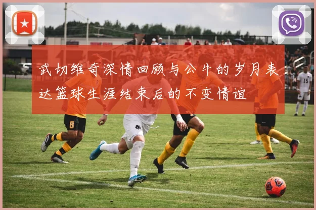武切维奇深情回顾与公牛的岁月表达篮球生涯结束后的不变情谊