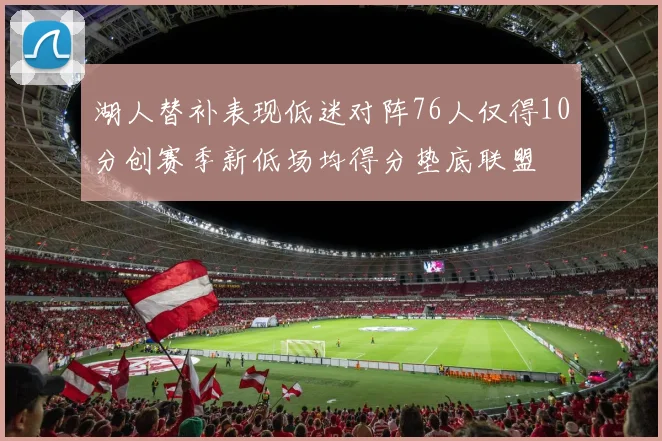 湖人替补表现低迷对阵76人仅得10分创赛季新低场均得分垫底联盟