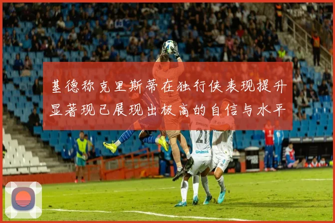 基德称克里斯蒂在独行侠表现提升显著现已展现出极高的自信与水平