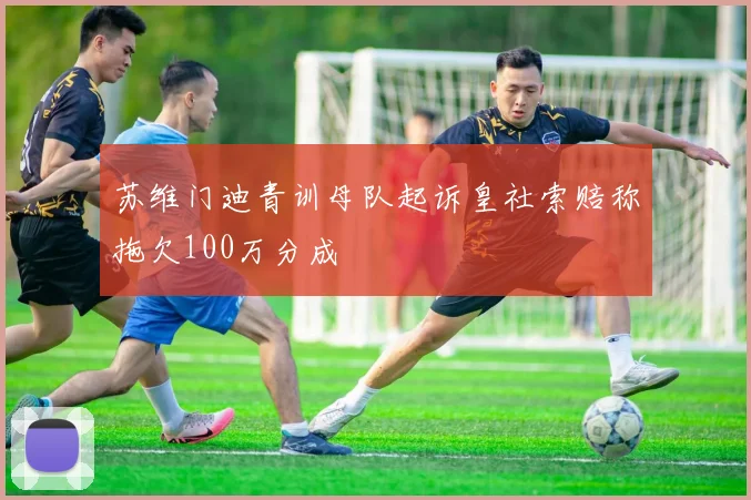 苏维门迪青训母队起诉皇社索赔称拖欠100万分成