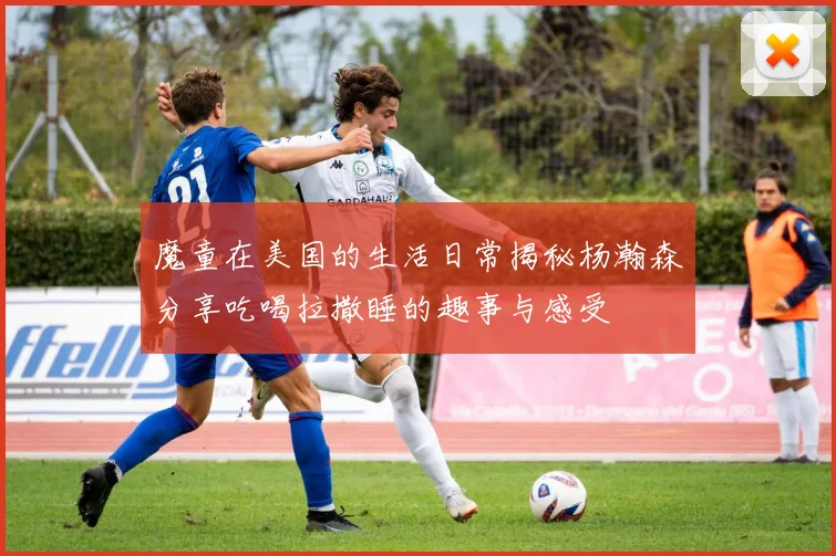 魔童在美国的生活日常揭秘杨瀚森分享吃喝拉撒睡的趣事与感受
