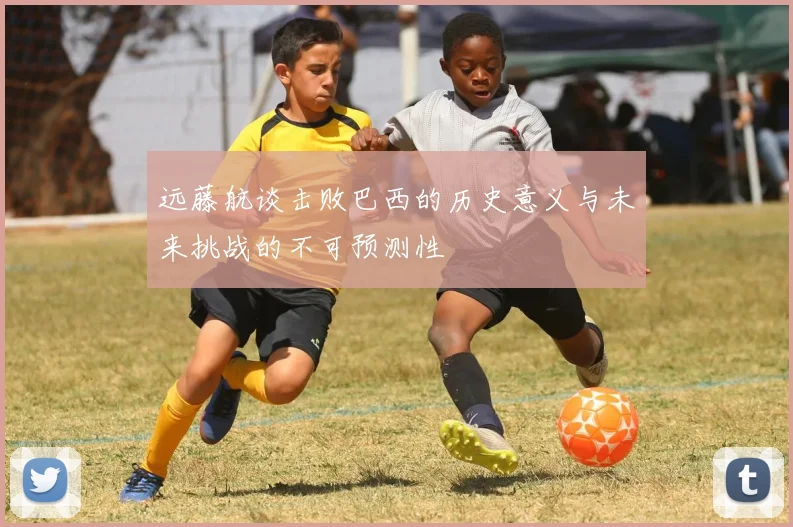 远藤航谈击败巴西的历史意义与未来挑战的不可预测性