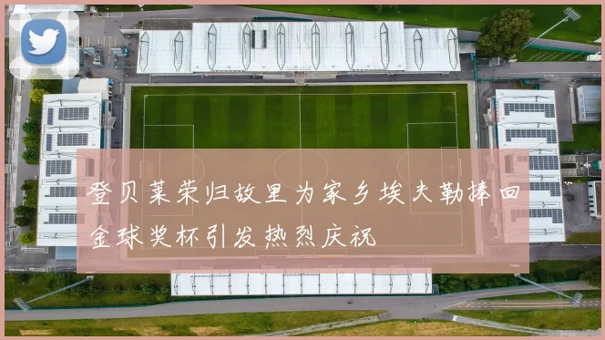登贝莱荣归故里为家乡埃夫勒捧回金球奖杯引发热烈庆祝