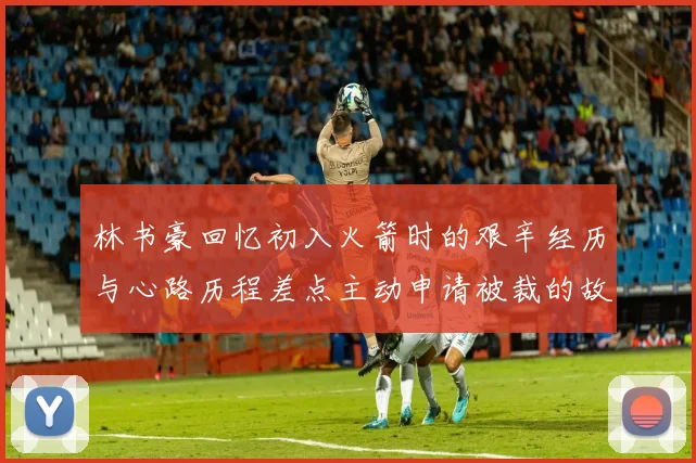 林书豪回忆初入火箭时的艰辛经历与心路历程差点主动申请被裁的故事