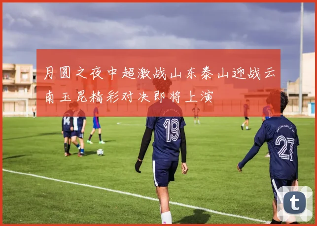 月圆之夜中超激战山东泰山迎战云南玉昆精彩对决即将上演