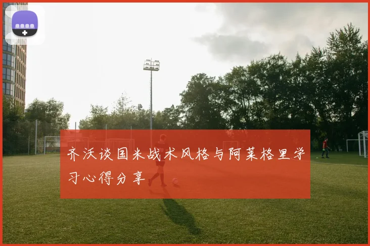齐沃谈国米战术风格与阿莱格里学习心得分享