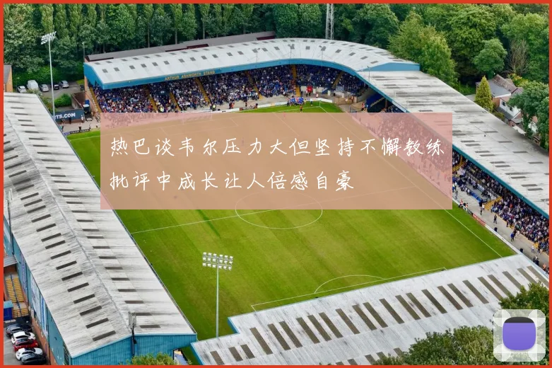 热巴谈韦尔压力大但坚持不懈教练批评中成长让人倍感自豪