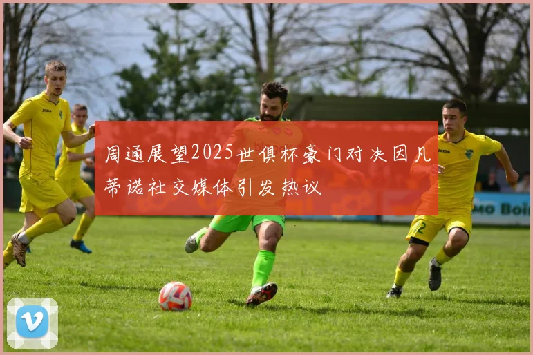 周通展望2025世俱杯豪门对决因凡蒂诺社交媒体引发热议