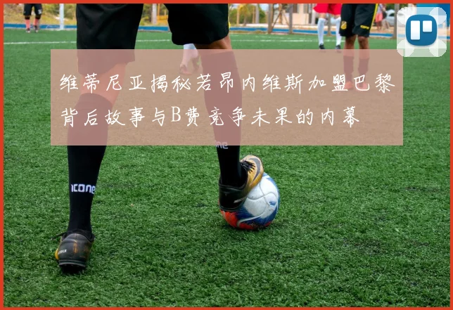 维蒂尼亚揭秘若昂内维斯加盟巴黎背后故事与B费竞争未果的内幕