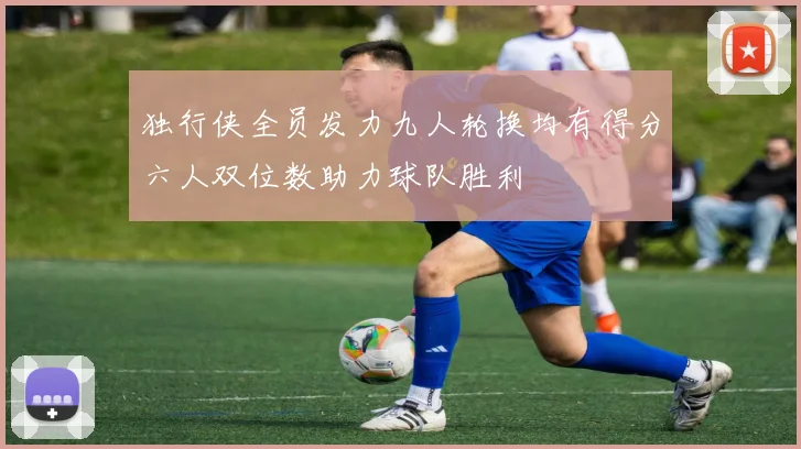独行侠全员发力九人轮换均有得分六人双位数助力球队胜利