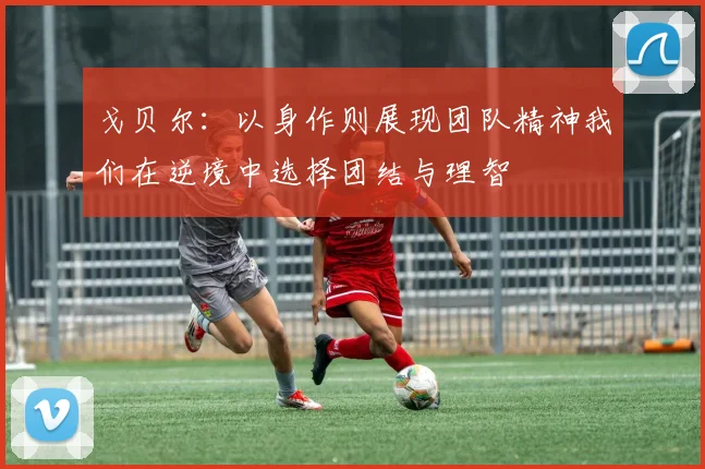 戈贝尔：以身作则展现团队精神我们在逆境中选择团结与理智