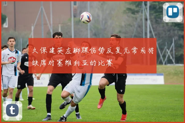 久保建英左脚踝伤势反复无常或将缺席对塞维利亚的比赛